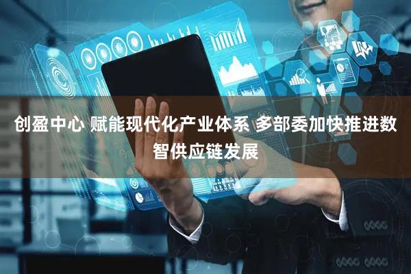 创盈中心 赋能现代化产业体系 多部委加快推进数智供应链发展