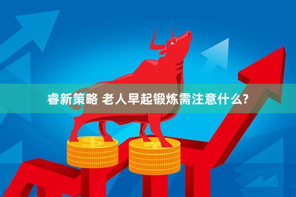 睿新策略 老人早起锻炼需注意什么?