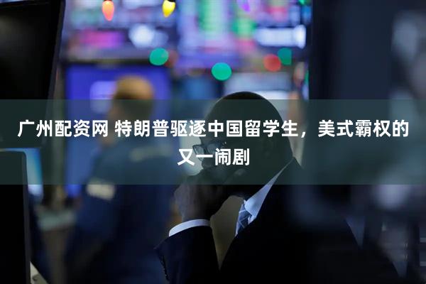 广州配资网 特朗普驱逐中国留学生，美式霸权的又一闹剧