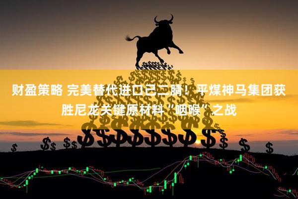 财盈策略 完美替代进口己二腈！平煤神马集团获胜尼龙关键原材料“咽喉”之战