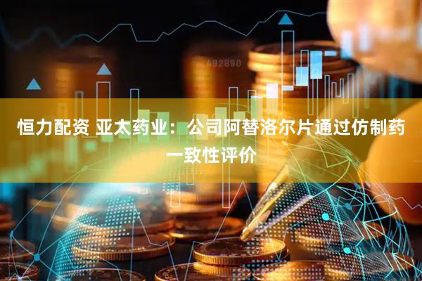 恒力配资 亚太药业：公司阿替洛尔片通过仿制药一致性评价