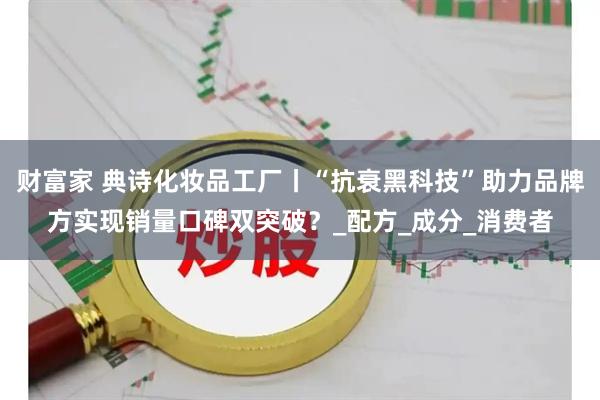 财富家 典诗化妆品工厂丨“抗衰黑科技”助力品牌方实现销量口碑双突破？_配方_成分_消费者