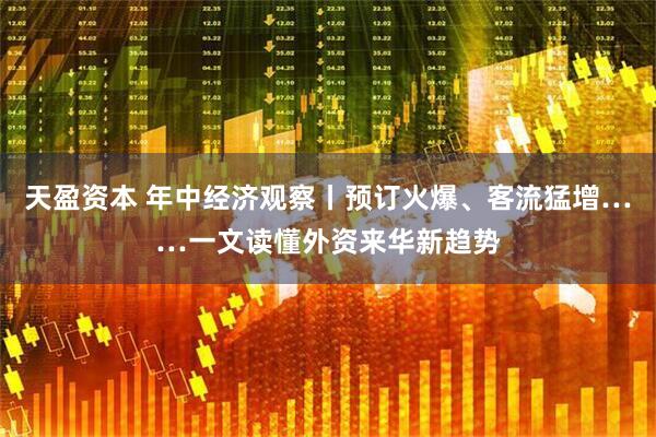天盈资本 年中经济观察丨预订火爆、客流猛增……一文读懂外资来华新趋势