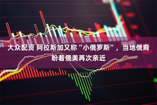 大众配资 阿拉斯加又称“小俄罗斯”，当地俄裔盼着俄美再次亲近