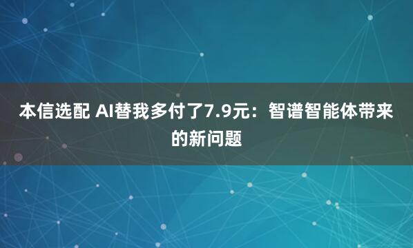 本信选配 AI替我多付了7.9元：智谱智能体带来的新问题