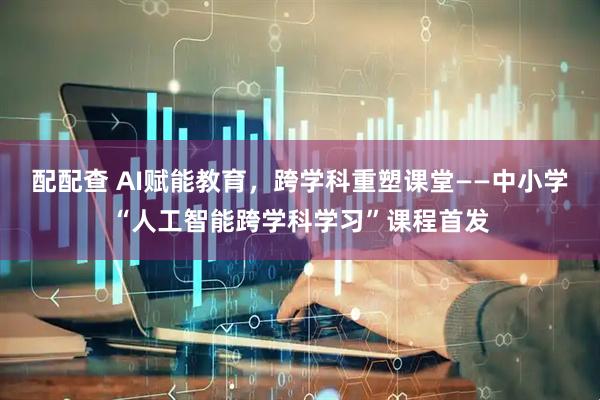 配配查 AI赋能教育，跨学科重塑课堂——中小学“人工智能跨学科学习”课程首发