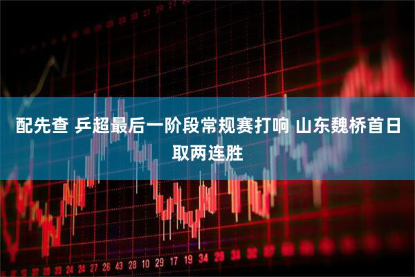 配先查 乒超最后一阶段常规赛打响 山东魏桥首日取两连胜