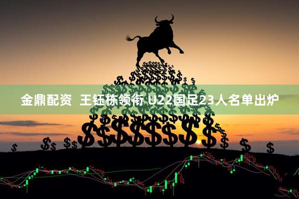 金鼎配资  王钰栋领衔 U22国足23人名单出炉