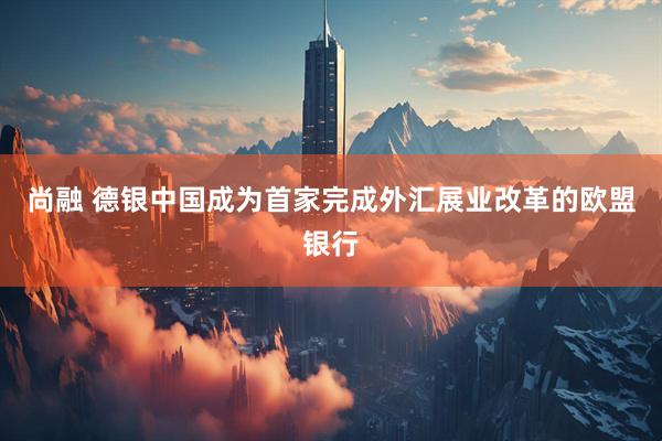 尚融 德银中国成为首家完成外汇展业改革的欧盟银行