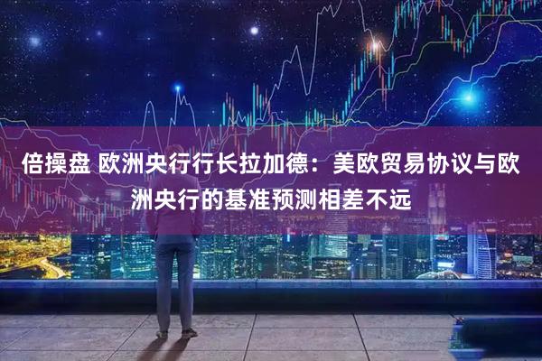 倍操盘 欧洲央行行长拉加德：美欧贸易协议与欧洲央行的基准预测相差不远