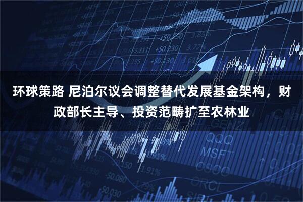 环球策路 尼泊尔议会调整替代发展基金架构，财政部长主导、投资范畴扩至农林业