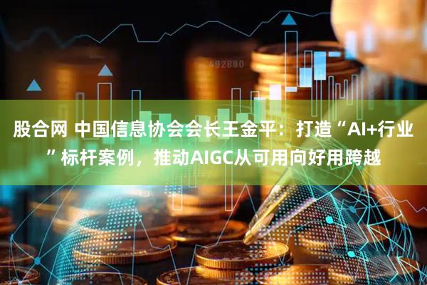 股合网 中国信息协会会长王金平：打造“AI+行业”标杆案例，推动AIGC从可用向好用跨越