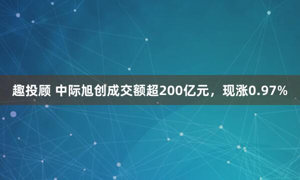 趣投顾 中际旭创成交额超200亿元，现涨0.97%