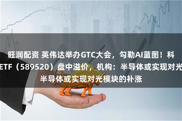 旺润配资 英伟达举办GTC大会，勾勒AI蓝图！科创人工智能ETF（589520）盘中溢价，机构：半导体或实现对光模块的补涨