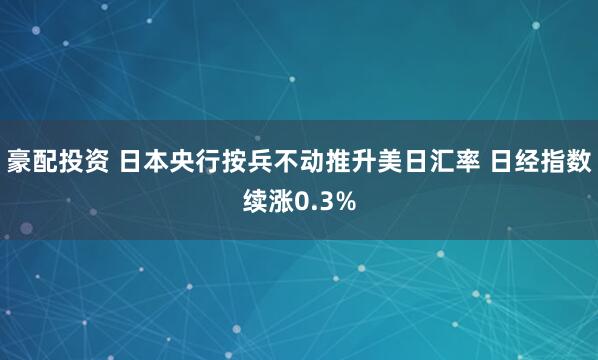 豪配投资 日本央行按兵不动推升美日汇率 日经指数续涨0.3%