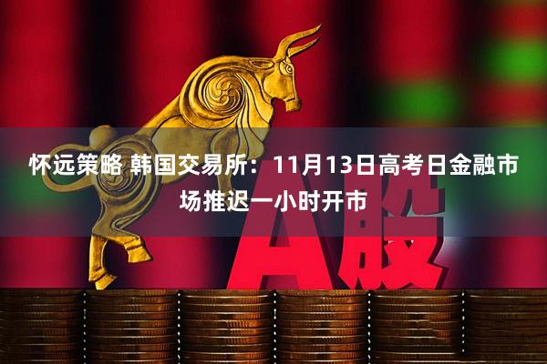 怀远策略 韩国交易所：11月13日高考日金融市场推迟一小时开市