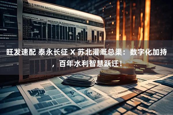 旺发速配 泰永长征 X 苏北灌溉总渠：数字化加持，百年水利智慧跃迁！