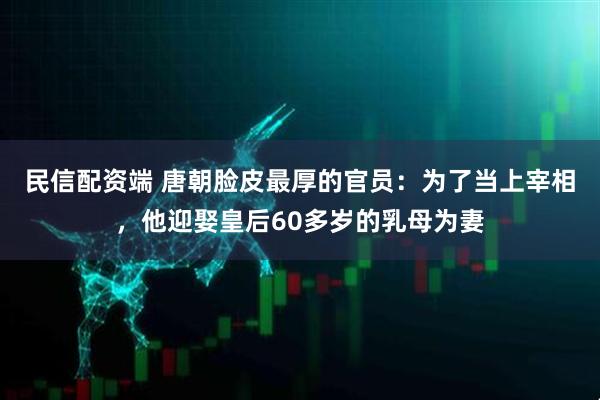 民信配资端 唐朝脸皮最厚的官员：为了当上宰相，他迎娶皇后60多岁的乳母为妻