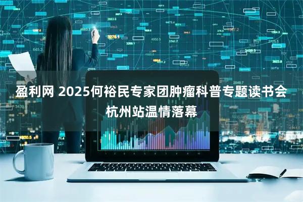 盈利网 2025何裕民专家团肿瘤科普专题读书会杭州站温情落幕
