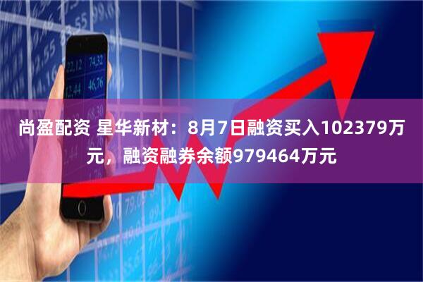 尚盈配资 星华新材：8月7日融资买入102379万元，融资融券余额979464万元