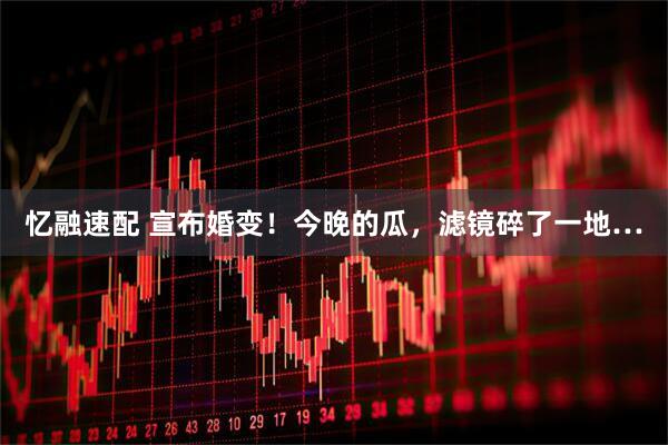 忆融速配 宣布婚变！今晚的瓜，滤镜碎了一地…